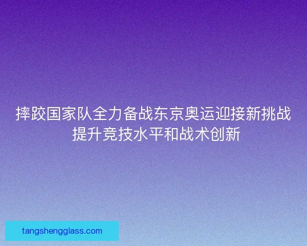 摔跤国家队全力备战东京奥运迎接新挑战 提升竞技水平和战术创新