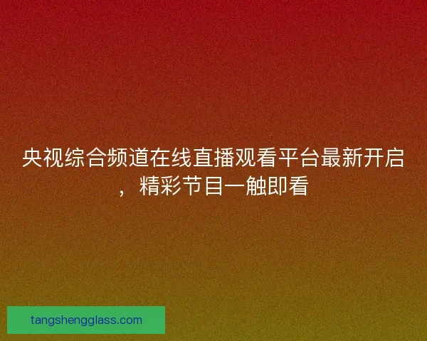 央视综合频道在线直播观看平台最新开启，精彩节目一触即看